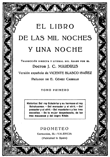 EL LIBRO DE LAS MIL NOCHES Y UNA NOCHE Traducción directa y literal del árabe por el Doctor J. C. MARDRUS Versión española de VICENTE BLASCO IBAÑEZ Prólogo de E. Gómez Carrillo TOMO PRIMERO Historias: Del rey Schahriar y su hermano el rey Schahzaman.—Del mercader y el efrit.—Del pescador y el efrit.—Del mandadero y las tres doncellas.—De la mujer despedazada, de las tres manzanas y del negro Rihán. PROMETEO Germanías, 33.—VALENCIA (Published in Spain)